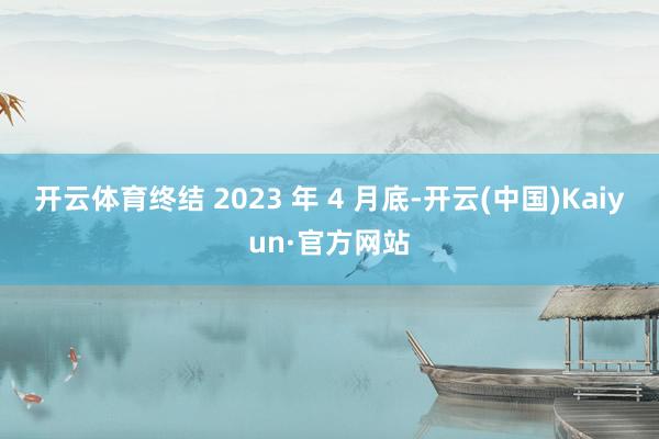 开云体育终结 2023 年 4 月底-开云(中国)Kaiyun·官方网站