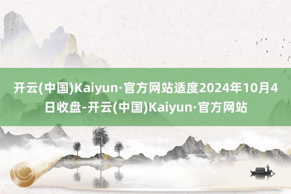 开云(中国)Kaiyun·官方网站适度2024年10月4日收盘-开云(中国)Kaiyun·官方网站