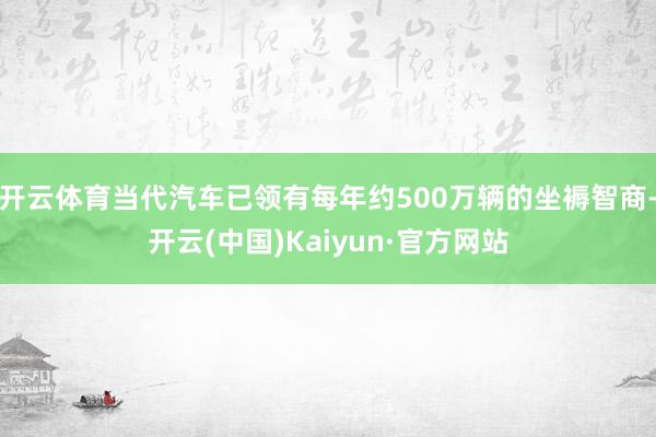 开云体育当代汽车已领有每年约500万辆的坐褥智商-开云(中国)Kaiyun·官方网站