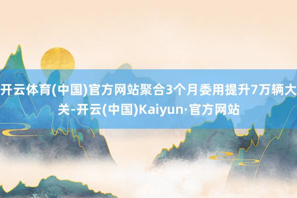 开云体育(中国)官方网站聚合3个月委用提升7万辆大关-开云(中国)Kaiyun·官方网站