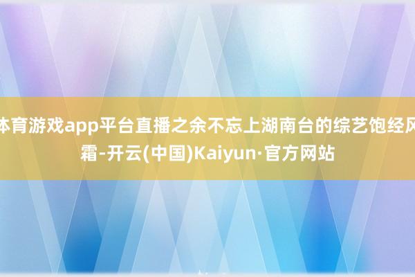 体育游戏app平台直播之余不忘上湖南台的综艺饱经风霜-开云(中国)Kaiyun·官方网站