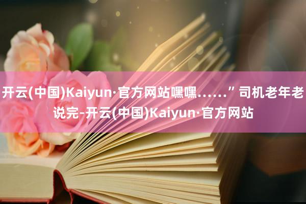 开云(中国)Kaiyun·官方网站嘿嘿……”司机老年老说完-开云(中国)Kaiyun·官方网站