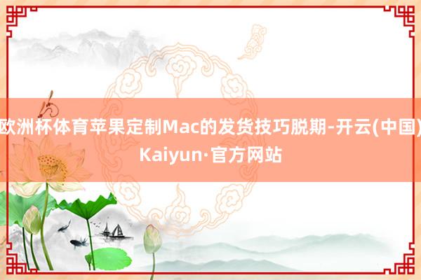 欧洲杯体育苹果定制Mac的发货技巧脱期-开云(中国)Kaiyun·官方网站