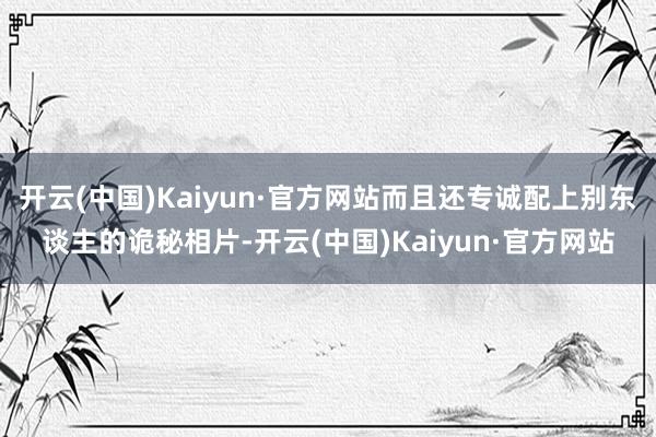 开云(中国)Kaiyun·官方网站而且还专诚配上别东谈主的诡秘相片-开云(中国)Kaiyun·官方网站