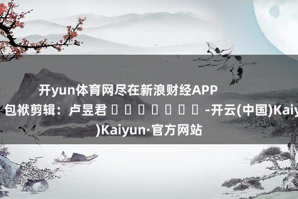 开yun体育网尽在新浪财经APP            						包袱剪辑：卢昱君 							-开云(中国)Kaiyun·官方网站