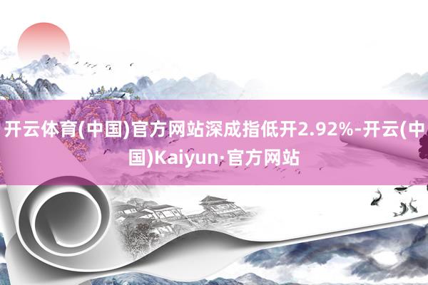 开云体育(中国)官方网站深成指低开2.92%-开云(中国)Kaiyun·官方网站