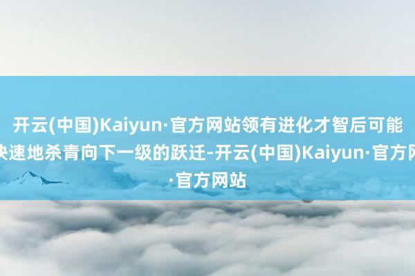 开云(中国)Kaiyun·官方网站领有进化才智后可能更快速地杀青向下一级的跃迁-开云(中国)Kaiyun·官方网站