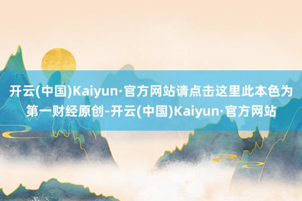 开云(中国)Kaiyun·官方网站请点击这里此本色为第一财经原创-开云(中国)Kaiyun·官方网站