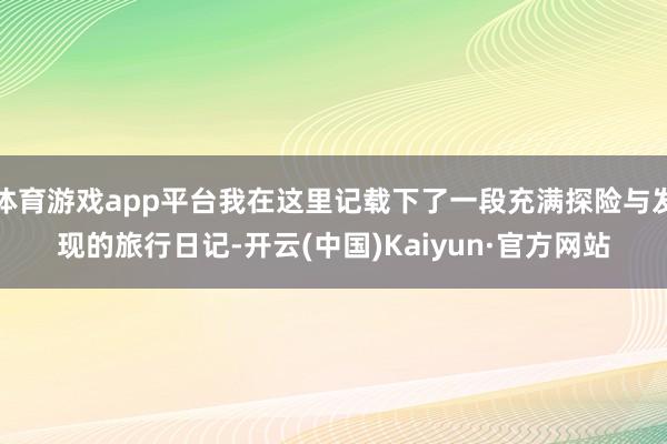 体育游戏app平台我在这里记载下了一段充满探险与发现的旅行日记-开云(中国)Kaiyun·官方网站