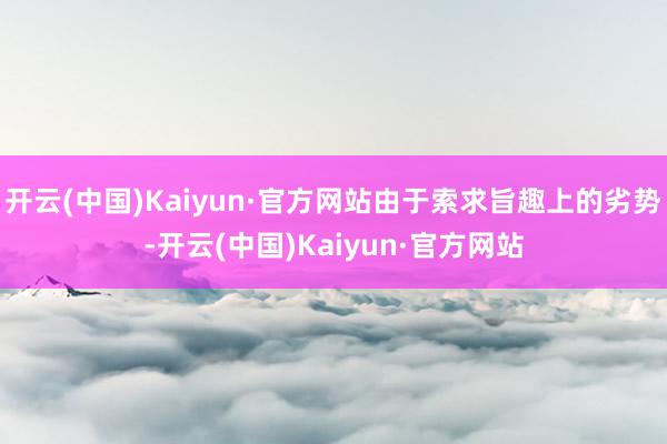 开云(中国)Kaiyun·官方网站由于索求旨趣上的劣势-开云(中国)Kaiyun·官方网站