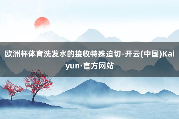 欧洲杯体育洗发水的接收特殊迫切-开云(中国)Kaiyun·官方网站