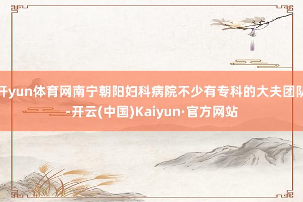 开yun体育网南宁朝阳妇科病院不少有专科的大夫团队-开云(中国)Kaiyun·官方网站