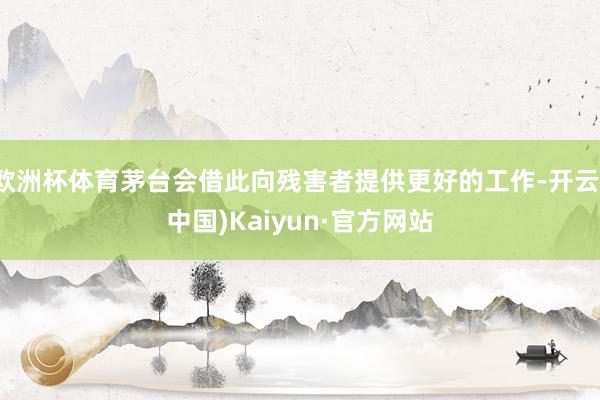 欧洲杯体育茅台会借此向残害者提供更好的工作-开云(中国)Kaiyun·官方网站