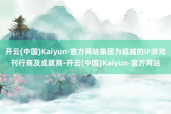 开云(中国)Kaiyun·官方网站集团为超越的IP游戏刊行商及成就商-开云(中国)Kaiyun·官方网站