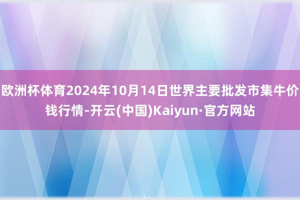 欧洲杯体育2024年10月14日世界主要批发市集牛价钱行情-开云(中国)Kaiyun·官方网站