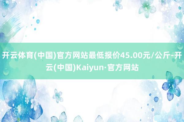 开云体育(中国)官方网站最低报价45.00元/公斤-开云(中国)Kaiyun·官方网站