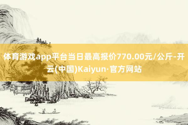 体育游戏app平台当日最高报价770.00元/公斤-开云(中国)Kaiyun·官方网站