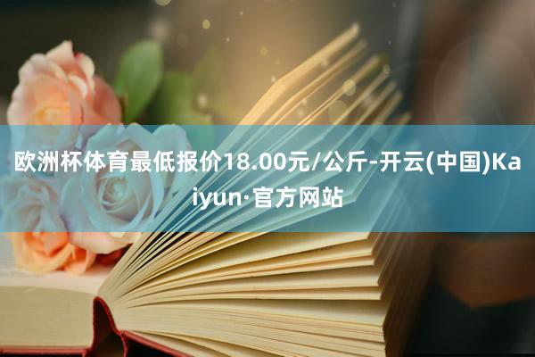 欧洲杯体育最低报价18.00元/公斤-开云(中国)Kaiyun·官方网站