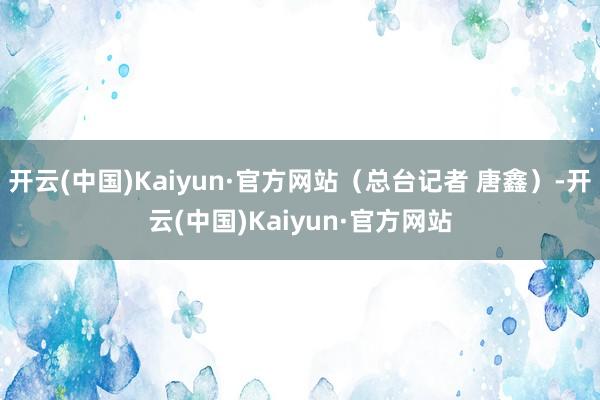 开云(中国)Kaiyun·官方网站（总台记者 唐鑫）-开云(中国)Kaiyun·官方网站