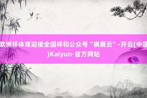 欧洲杯体育迎接全国祥和公众号“祺展云”-开云(中国)Kaiyun·官方网站