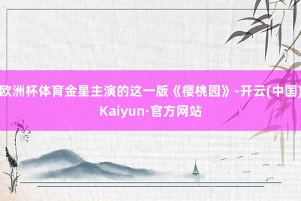 欧洲杯体育金星主演的这一版《樱桃园》-开云(中国)Kaiyun·官方网站