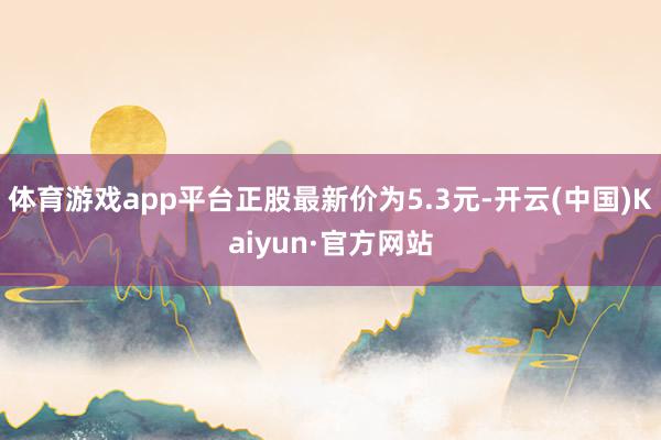 体育游戏app平台正股最新价为5.3元-开云(中国)Kaiyun·官方网站