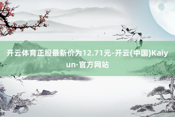 开云体育正股最新价为12.71元-开云(中国)Kaiyun·官方网站