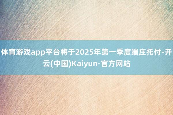 体育游戏app平台将于2025年第一季度端庄托付-开云(中国)Kaiyun·官方网站