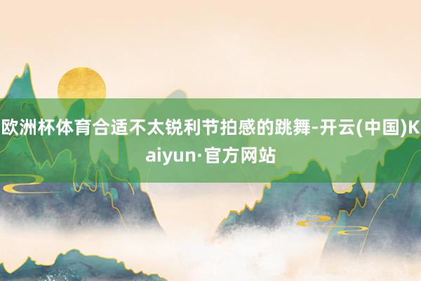 欧洲杯体育合适不太锐利节拍感的跳舞-开云(中国)Kaiyun·官方网站