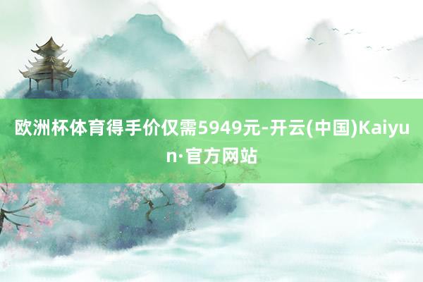 欧洲杯体育得手价仅需5949元-开云(中国)Kaiyun·官方网站