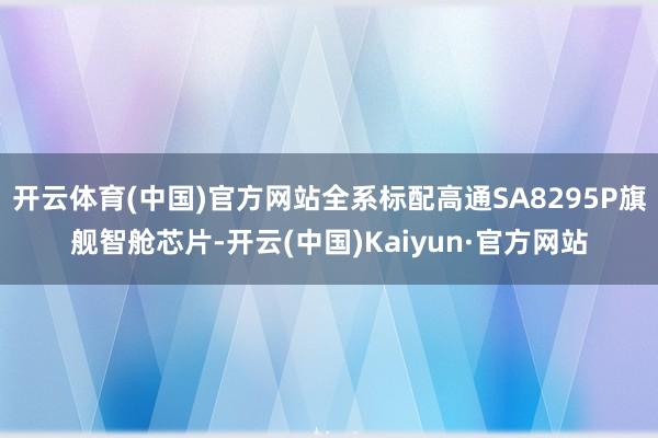 开云体育(中国)官方网站全系标配高通SA8295P旗舰智舱芯片-开云(中国)Kaiyun·官方网站