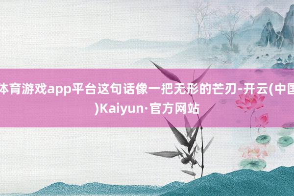 体育游戏app平台这句话像一把无形的芒刃-开云(中国)Kaiyun·官方网站