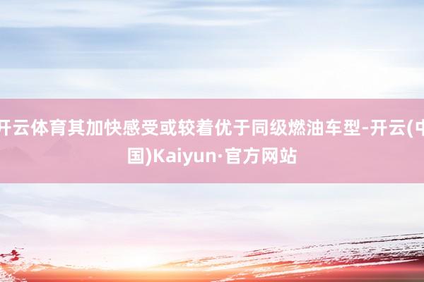 开云体育其加快感受或较着优于同级燃油车型-开云(中国)Kaiyun·官方网站