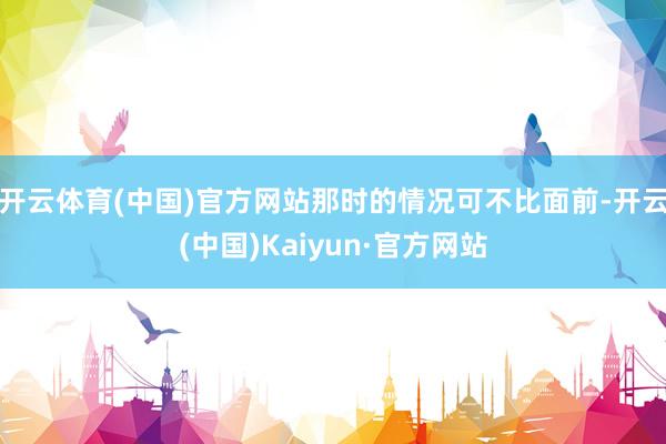 开云体育(中国)官方网站那时的情况可不比面前-开云(中国)Kaiyun·官方网站