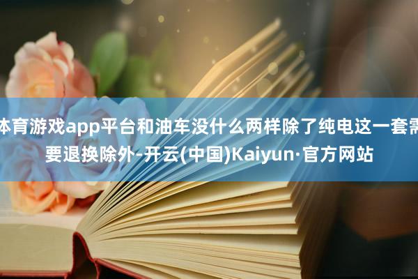 体育游戏app平台和油车没什么两样除了纯电这一套需要退换除外-开云(中国)Kaiyun·官方网站