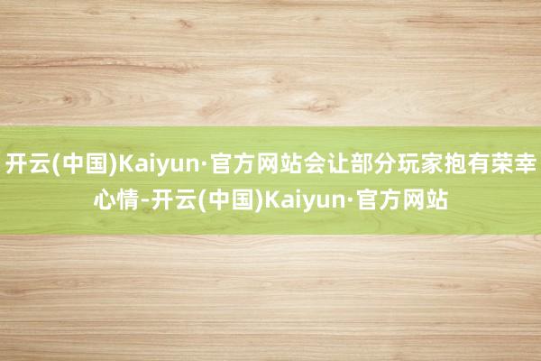 开云(中国)Kaiyun·官方网站会让部分玩家抱有荣幸心情-开云(中国)Kaiyun·官方网站