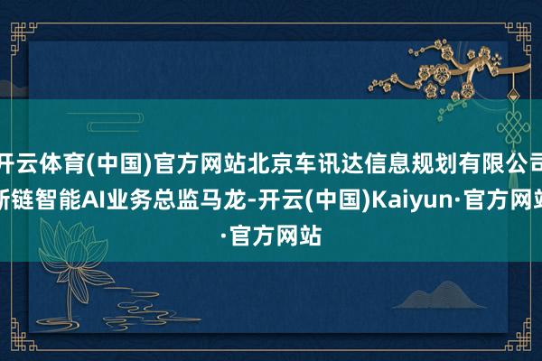 开云体育(中国)官方网站北京车讯达信息规划有限公司新链智能AI业务总监马龙-开云(中国)Kaiyun·官方网站