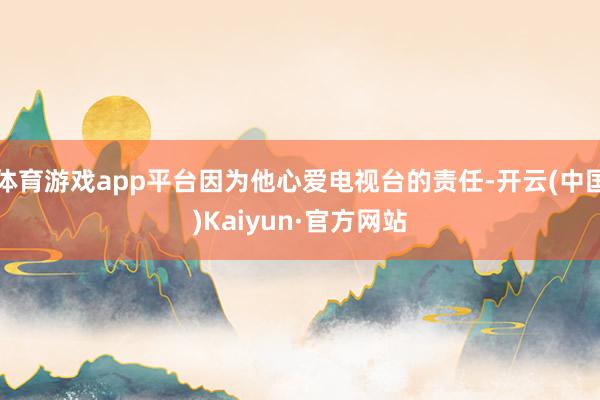 体育游戏app平台因为他心爱电视台的责任-开云(中国)Kaiyun·官方网站