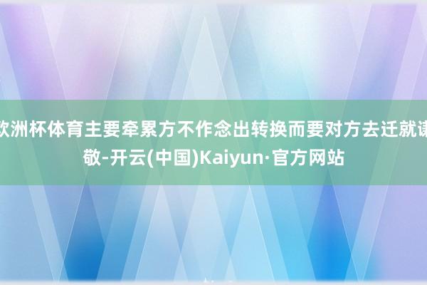 欧洲杯体育主要牵累方不作念出转换而要对方去迁就谦敬-开云(中国)Kaiyun·官方网站