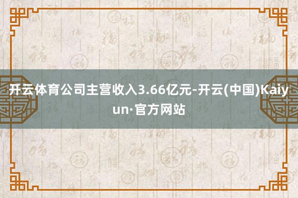 开云体育公司主营收入3.66亿元-开云(中国)Kaiyun·官方网站