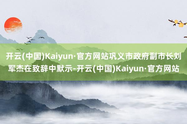 开云(中国)Kaiyun·官方网站巩义市政府副市长刘军杰在致辞中默示-开云(中国)Kaiyun·官方网站