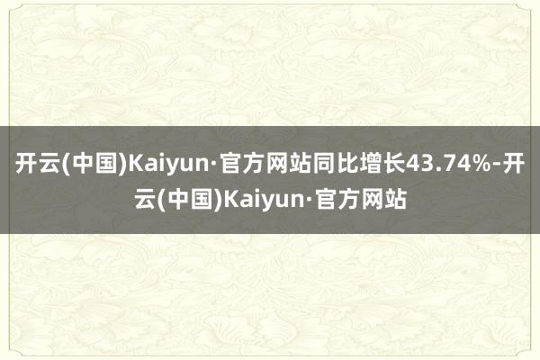 开云(中国)Kaiyun·官方网站同比增长43.74%-开云(中国)Kaiyun·官方网站