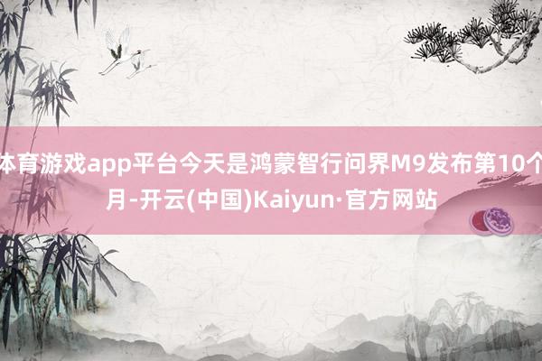 体育游戏app平台今天是鸿蒙智行问界M9发布第10个月-开云(中国)Kaiyun·官方网站