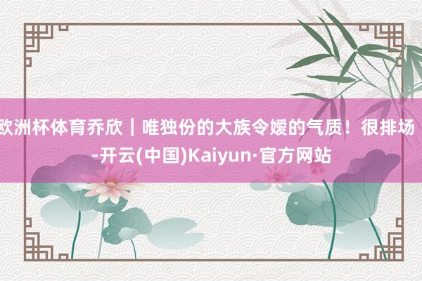 欧洲杯体育乔欣｜唯独份的大族令嫒的气质！很排场 ！-开云(中国)Kaiyun·官方网站