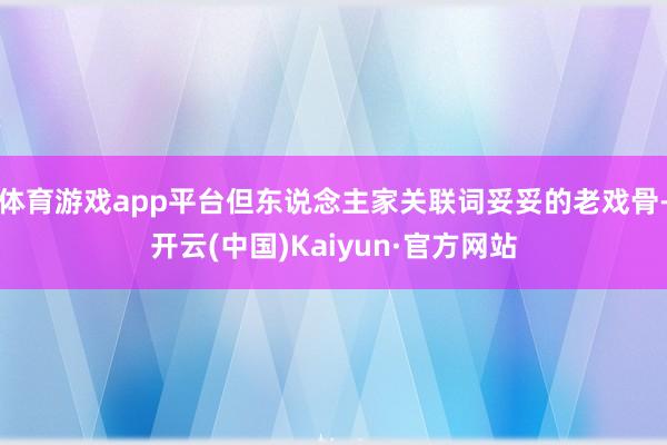 体育游戏app平台但东说念主家关联词妥妥的老戏骨-开云(中国)Kaiyun·官方网站