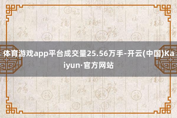 体育游戏app平台成交量25.56万手-开云(中国)Kaiyun·官方网站