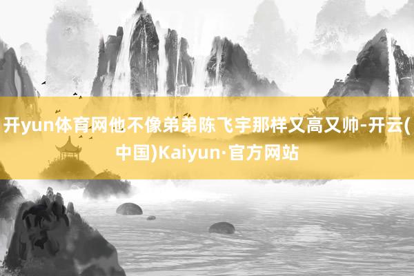 开yun体育网他不像弟弟陈飞宇那样又高又帅-开云(中国)Kaiyun·官方网站