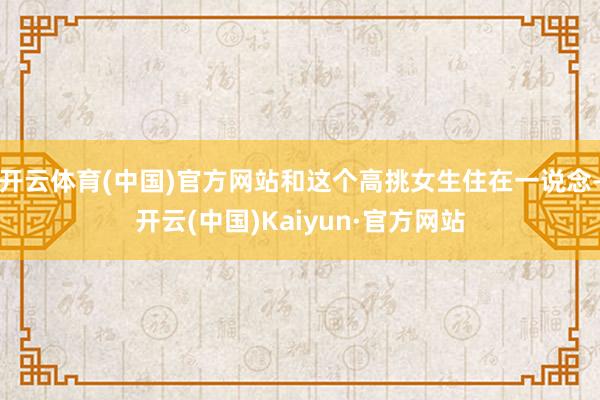 开云体育(中国)官方网站和这个高挑女生住在一说念-开云(中国)Kaiyun·官方网站