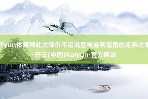 开yun体育网此次降价不错说是被逼到墙角的无奈之举-开云(中国)Kaiyun·官方网站