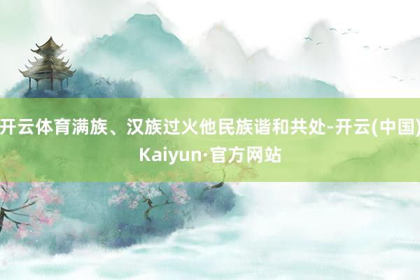 开云体育满族、汉族过火他民族谐和共处-开云(中国)Kaiyun·官方网站